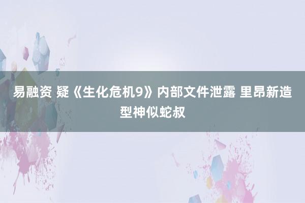 易融资 疑《生化危机9》内部文件泄露 里昂新造型神似蛇叔