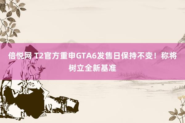 倍悦网 T2官方重申GTA6发售日保持不变！称将树立全新基准