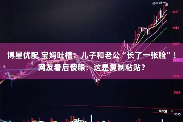 博星优配 宝妈吐槽：儿子和老公“长了一张脸”！网友看后傻眼：这是复制粘贴？
