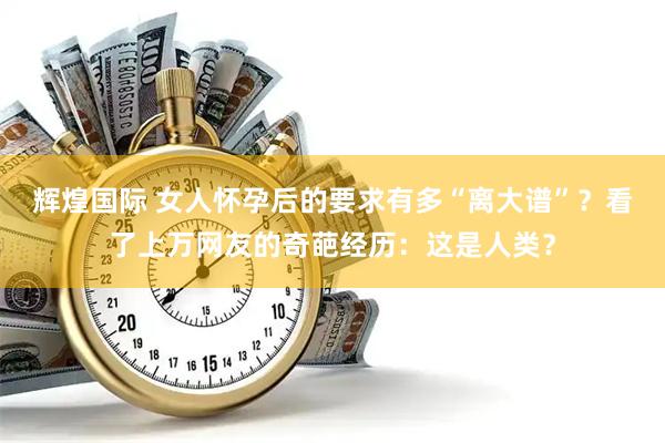 辉煌国际 女人怀孕后的要求有多“离大谱”？看了上万网友的奇葩经历：这是人类？