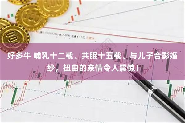 好多牛 哺乳十二载、共眠十五载、与儿子合影婚纱，扭曲的亲情令人震惊！