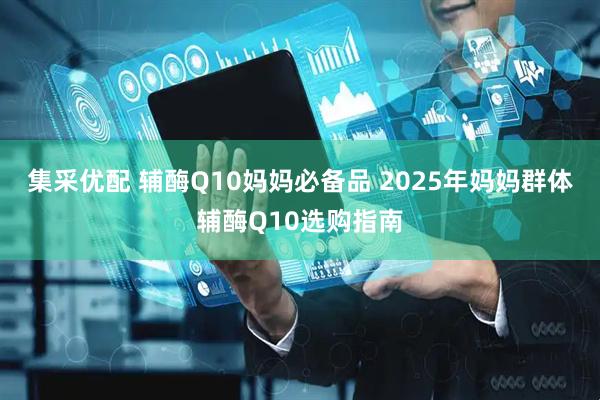 集采优配 辅酶Q10妈妈必备品 2025年妈妈群体辅酶Q10选购指南