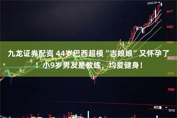 九龙证券配资 44岁巴西超模“吉娘娘”又怀孕了！小9岁男友是教练，均爱健身！