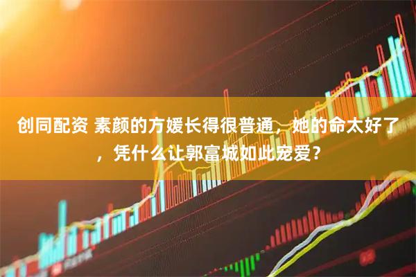 创同配资 素颜的方媛长得很普通，她的命太好了，凭什么让郭富城如此宠爱？