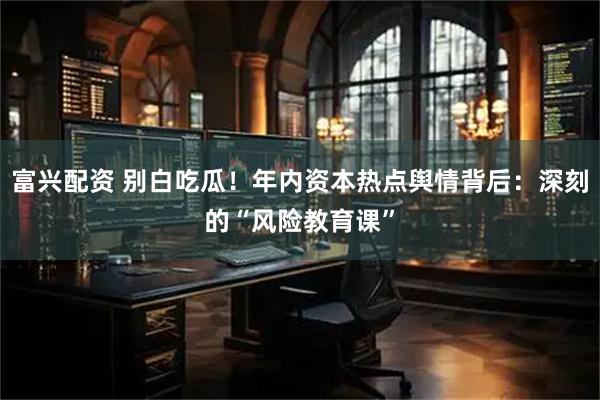 富兴配资 别白吃瓜！年内资本热点舆情背后：深刻的“风险教育课”