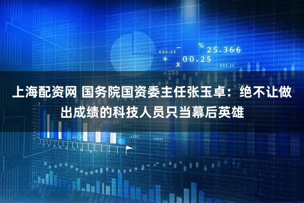 上海配资网 国务院国资委主任张玉卓：绝不让做出成绩的科技人员只当幕后英雄