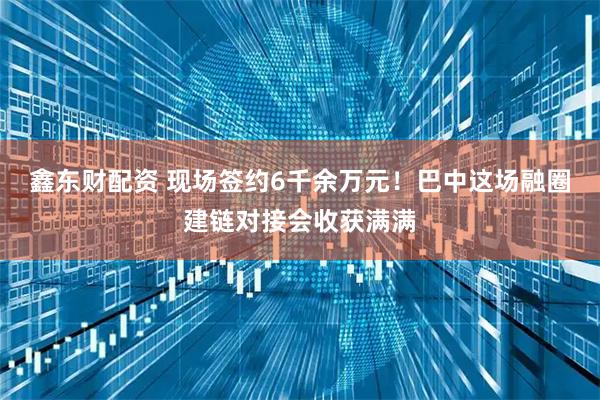 鑫东财配资 现场签约6千余万元！巴中这场融圈建链对接会收获满满