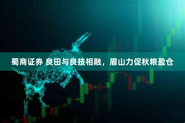 蜀商证券 良田与良技相融，眉山力促秋粮盈仓
