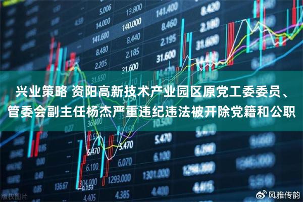 兴业策略 资阳高新技术产业园区原党工委委员、管委会副主任杨杰严重违纪违法被开除党籍和公职