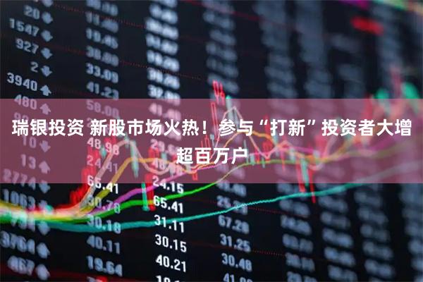 瑞银投资 新股市场火热！参与“打新”投资者大增超百万户