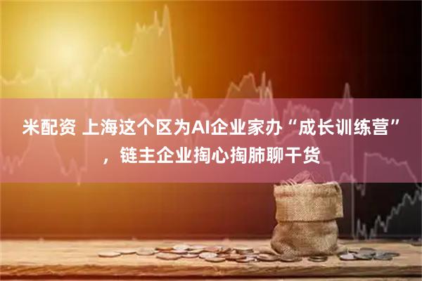 米配资 上海这个区为AI企业家办“成长训练营”，链主企业掏心掏肺聊干货