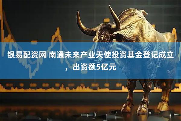 银易配资网 南通未来产业天使投资基金登记成立，出资额5亿元