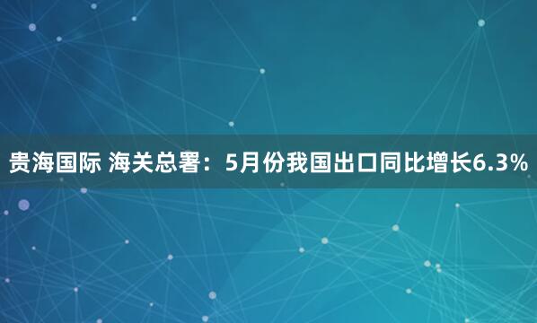 贵海国际 海关总署：5月份我国出口同比增长6.3%