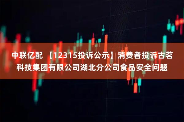 中联亿配 【12315投诉公示】消费者投诉古茗科技集团有限公司湖北分公司食品安全问题