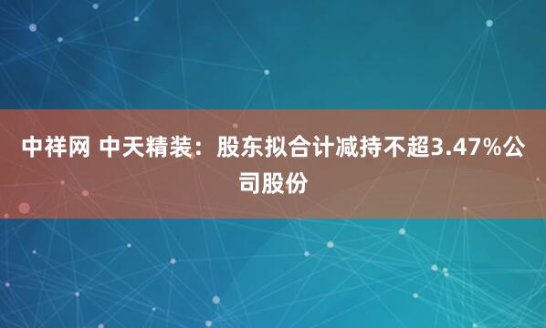 中祥网 中天精装：股东拟合计减持不超3.47%公司股份