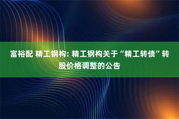 富裕配 精工钢构: 精工钢构关于“精工转债”转股价格调整的公告