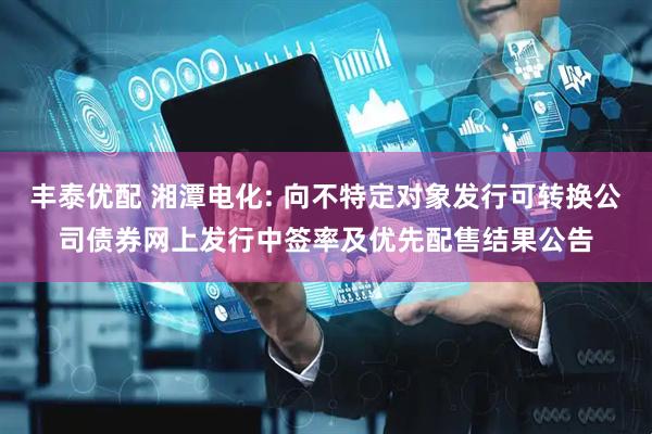 丰泰优配 湘潭电化: 向不特定对象发行可转换公司债券网上发行中签率及优先配售结果公告