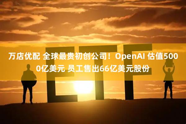 万店优配 全球最贵初创公司！OpenAI 估值5000亿美元 员工售出66亿美元股份