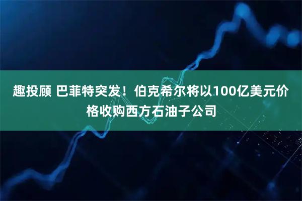 趣投顾 巴菲特突发！伯克希尔将以100亿美元价格收购西方石油子公司
