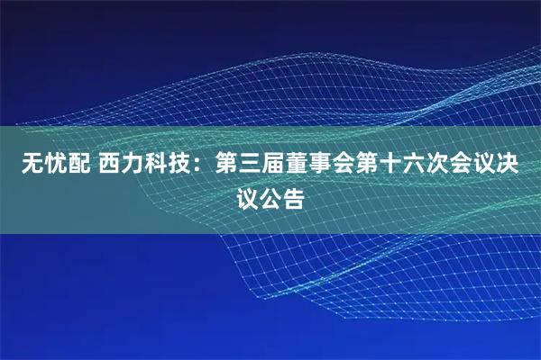 无忧配 西力科技：第三届董事会第十六次会议决议公告