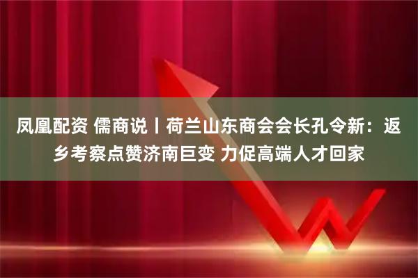 凤凰配资 儒商说丨荷兰山东商会会长孔令新：返乡考察点赞济南巨变 力促高端人才回家