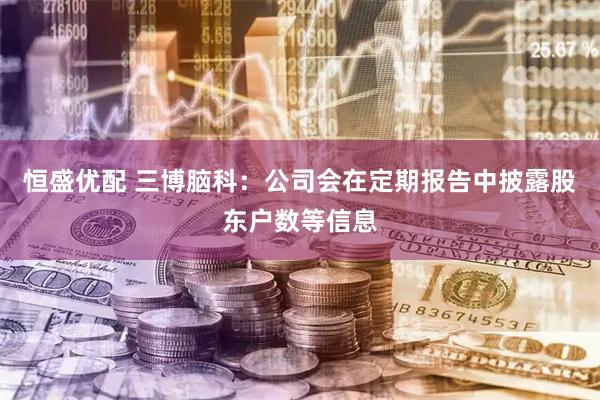 恒盛优配 三博脑科：公司会在定期报告中披露股东户数等信息