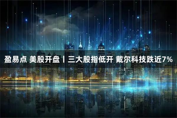 盈易点 美股开盘丨三大股指低开 戴尔科技跌近7%