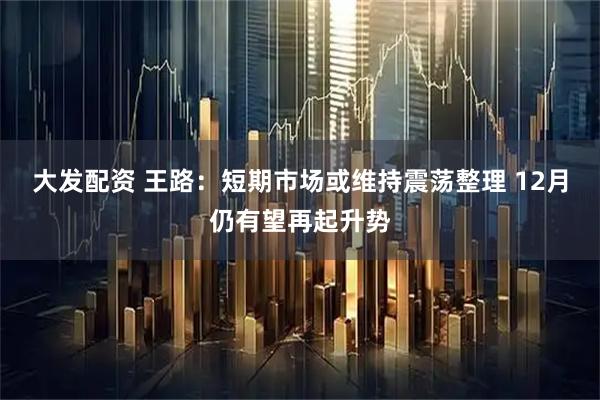 大发配资 王路：短期市场或维持震荡整理 12月仍有望再起升势