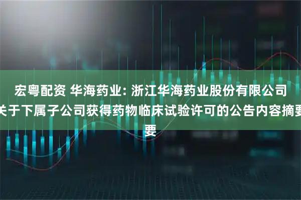 宏粤配资 华海药业: 浙江华海药业股份有限公司关于下属子公司获得药物临床试验许可的公告内容摘要