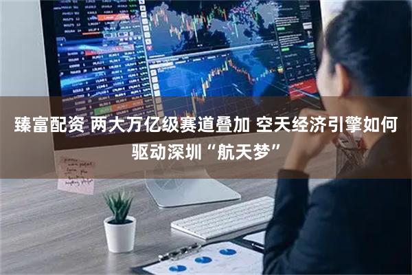 臻富配资 两大万亿级赛道叠加 空天经济引擎如何驱动深圳“航天梦”