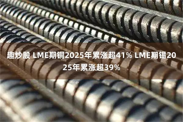 趣炒股 LME期铜2025年累涨超41% LME期锡2025年累涨超39%