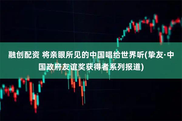 融创配资 将亲眼所见的中国唱给世界听(挚友·中国政府友谊奖获得者系列报道)