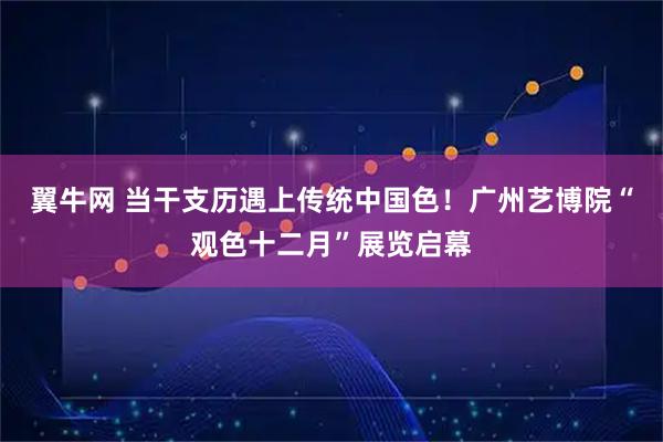 翼牛网 当干支历遇上传统中国色！广州艺博院“观色十二月”展览启幕
