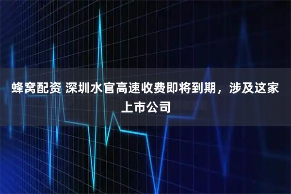 蜂窝配资 深圳水官高速收费即将到期，涉及这家上市公司