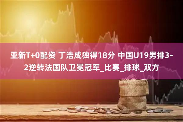 亚新T+0配资 丁浩成独得18分 中国U19男排3-2逆转法国队卫冕冠军_比赛_排球_双方