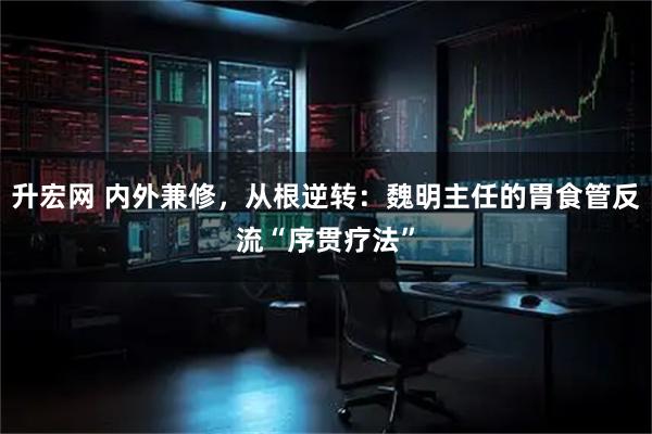 升宏网 内外兼修,从根逆转:魏明主任的胃食管反流“序贯疗法”